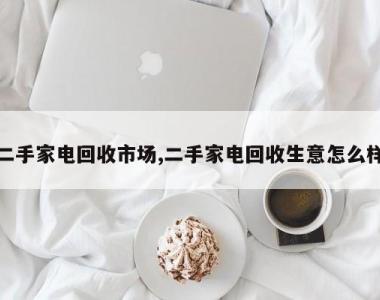 二手家电回收市场,二手家电回收生意怎么样