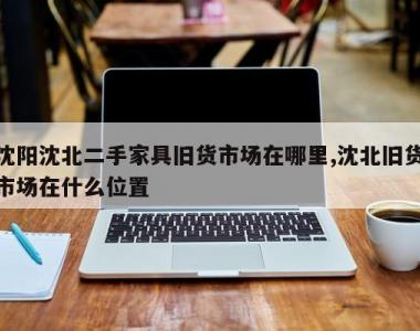 沈阳沈北二手家具旧货市场在哪里,沈北旧货市场在什么位置