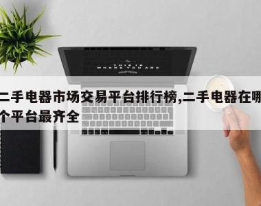 二手电器市场交易平台排行榜,二手电器在哪个平台最齐全