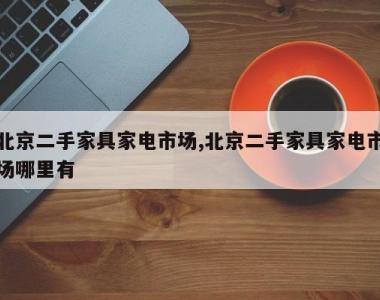 北京二手家具家电市场,北京二手家具家电市场哪里有