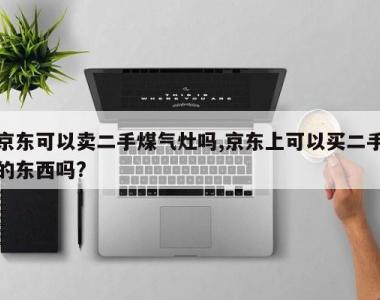 京东可以卖二手煤气灶吗,京东上可以买二手的东西吗?