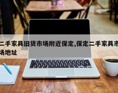 二手家具旧货市场附近保定,保定二手家具市场地址