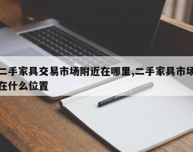 二手家具交易市场附近在哪里,二手家具市场在什么位置
