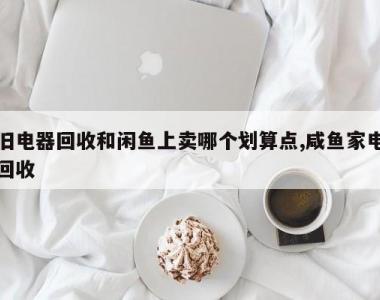 旧电器回收和闲鱼上卖哪个划算点,咸鱼家电回收