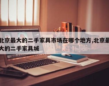 北京最大的二手家具市场在哪个地方,北京最大的二手家具城