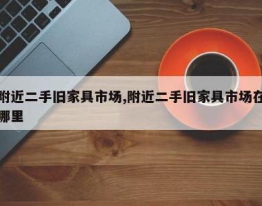 附近二手旧家具市场,附近二手旧家具市场在哪里