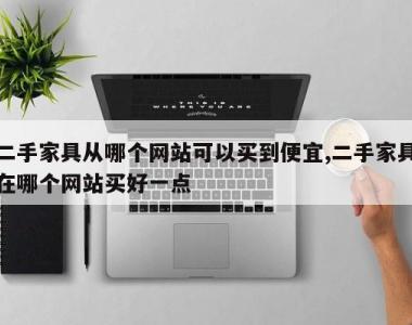 二手家具从哪个网站可以买到便宜,二手家具在哪个网站买好一点