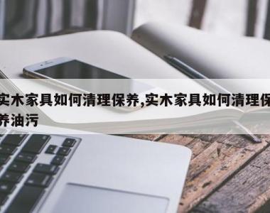 实木家具如何清理保养,实木家具如何清理保养油污