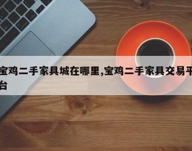 宝鸡二手家具城在哪里,宝鸡二手家具交易平台