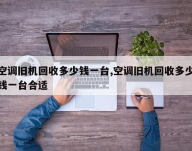 空调旧机回收多少钱一台,空调旧机回收多少钱一台合适
