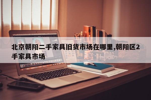 北京朝阳二手家具旧货市场在哪里,朝阳区2手家具市场